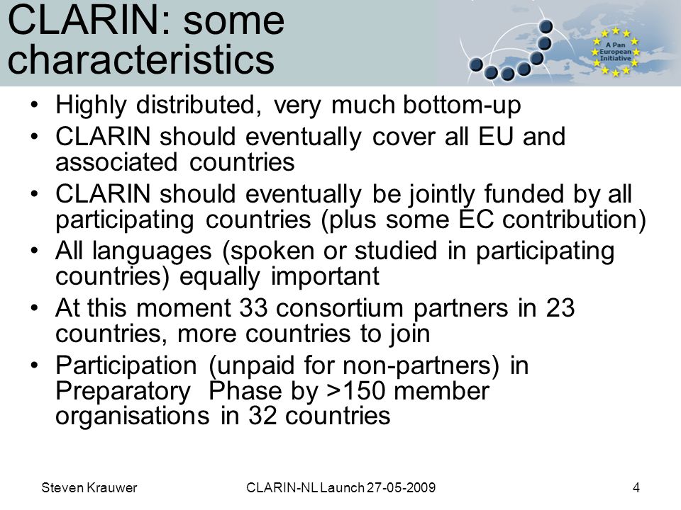 Steven KrauwerCLARIN-NL Launch CLARIN: some characteristics Highly distributed, very much bottom-up CLARIN should eventually cover all EU and associated countries CLARIN should eventually be jointly funded by all participating countries (plus some EC contribution) All languages (spoken or studied in participating countries) equally important At this moment 33 consortium partners in 23 countries, more countries to join Participation (unpaid for non-partners) in Preparatory Phase by >150 member organisations in 32 countries