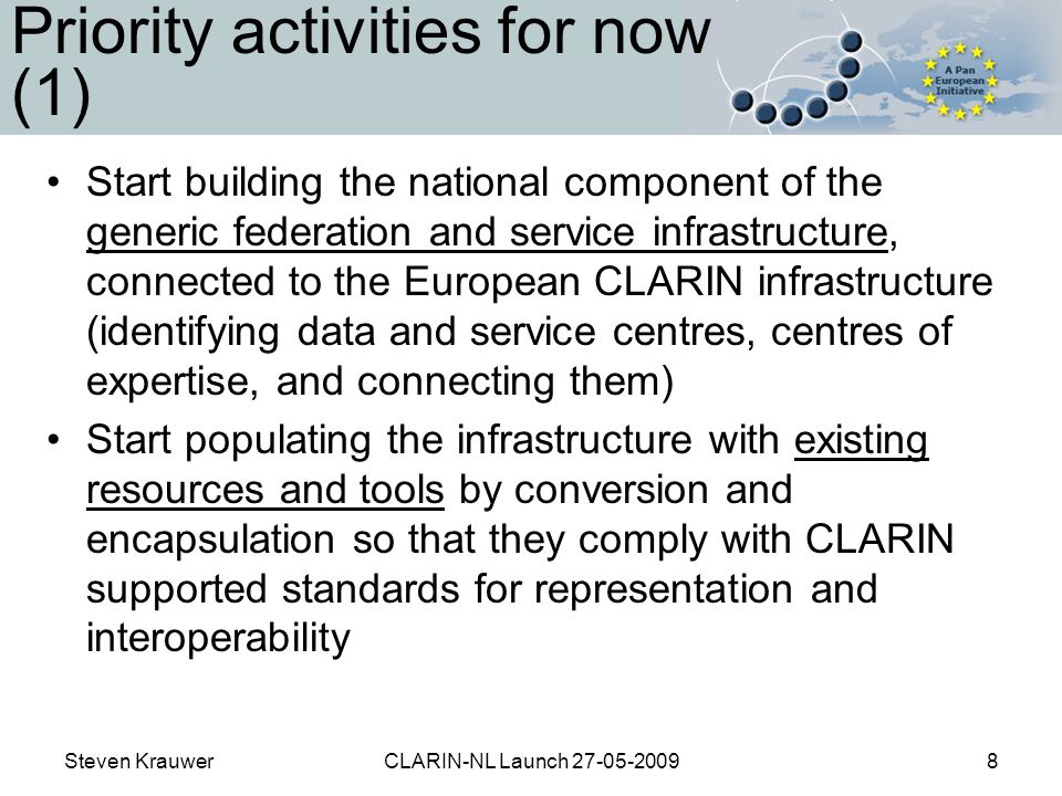 Steven KrauwerCLARIN-NL Launch Priority activities for now (1) Start building the national component of the generic federation and service infrastructure, connected to the European CLARIN infrastructure (identifying data and service centres, centres of expertise, and connecting them) Start populating the infrastructure with existing resources and tools by conversion and encapsulation so that they comply with CLARIN supported standards for representation and interoperability