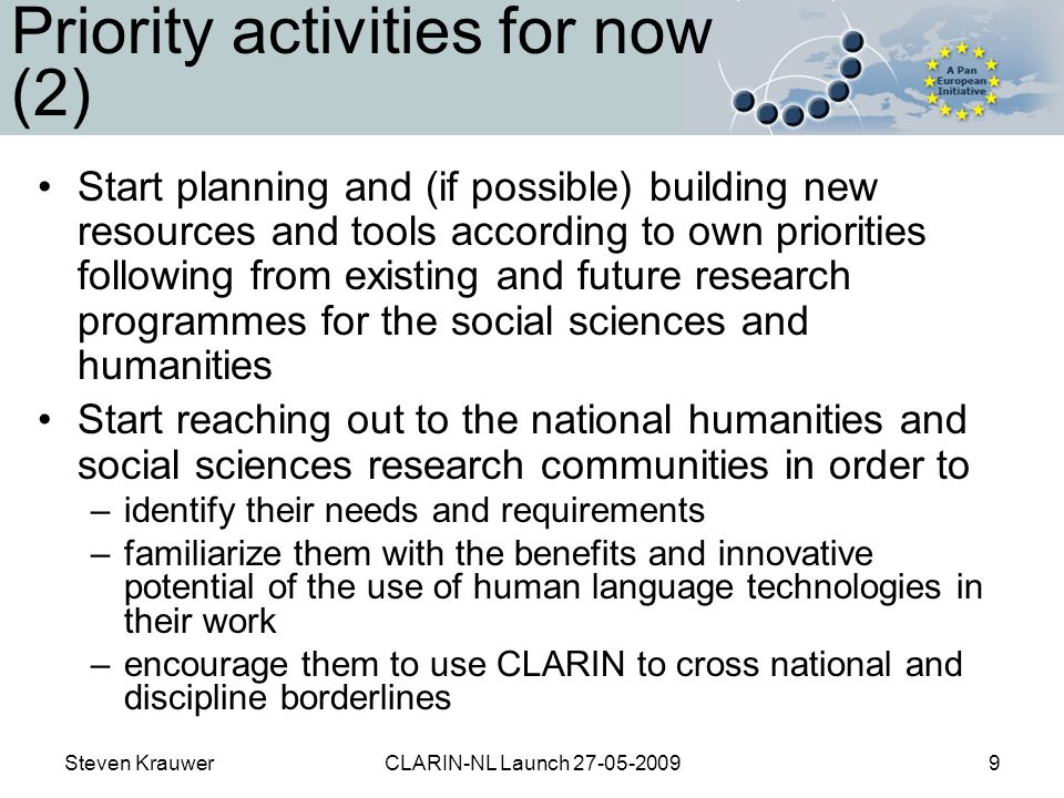 Steven KrauwerCLARIN-NL Launch Priority activities for now (2) Start planning and (if possible) building new resources and tools according to own priorities following from existing and future research programmes for the social sciences and humanities Start reaching out to the national humanities and social sciences research communities in order to –identify their needs and requirements –familiarize them with the benefits and innovative potential of the use of human language technologies in their work –encourage them to use CLARIN to cross national and discipline borderlines