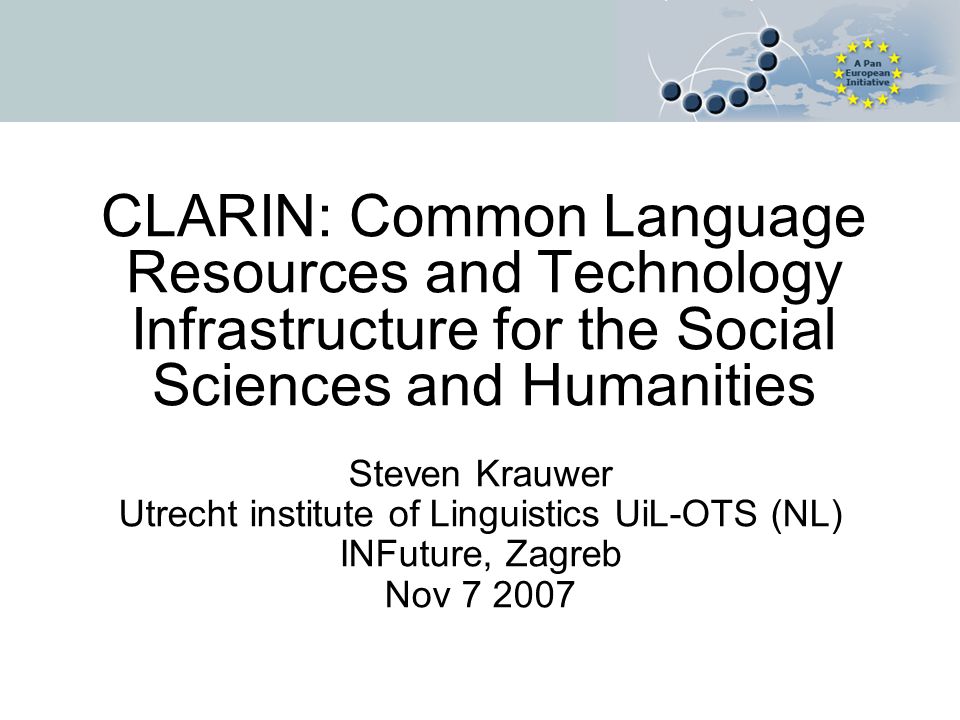 CLARIN: Common Language Resources and Technology Infrastructure for the Social Sciences and Humanities Steven Krauwer Utrecht institute of Linguistics UiL-OTS (NL) INFuture, Zagreb Nov