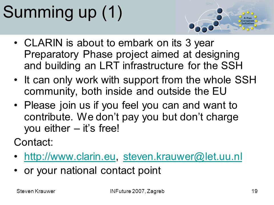 Steven KrauwerINFuture 2007, Zagreb19 Summing up (1) CLARIN is about to embark on its 3 year Preparatory Phase project aimed at designing and building an LRT infrastructure for the SSH It can only work with support from the whole SSH community, both inside and outside the EU Please join us if you feel you can and want to contribute.