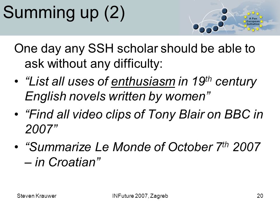 Steven KrauwerINFuture 2007, Zagreb20 Summing up (2) One day any SSH scholar should be able to ask without any difficulty: List all uses of enthusiasm in 19 th century English novels written by women Find all video clips of Tony Blair on BBC in 2007 Summarize Le Monde of October 7 th 2007 – in Croatian