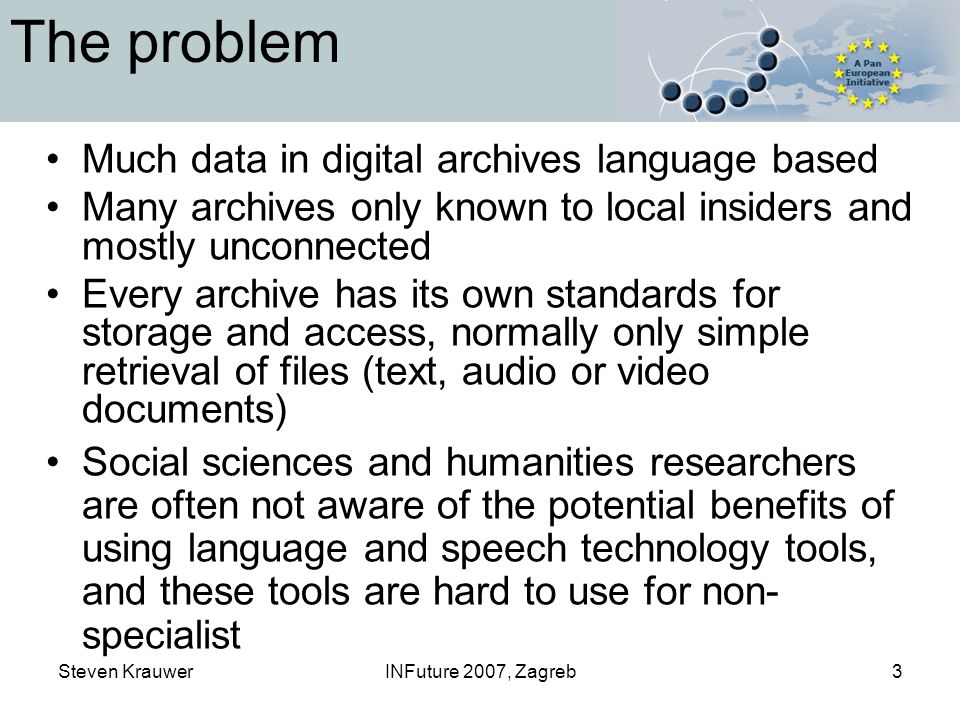 Steven KrauwerINFuture 2007, Zagreb3 The problem Much data in digital archives language based Many archives only known to local insiders and mostly unconnected Every archive has its own standards for storage and access, normally only simple retrieval of files (text, audio or video documents) Social sciences and humanities researchers are often not aware of the potential benefits of using language and speech technology tools, and these tools are hard to use for non- specialist