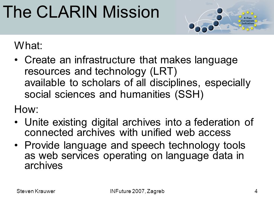 Steven KrauwerINFuture 2007, Zagreb4 The CLARIN Mission What: Create an infrastructure that makes language resources and technology (LRT) available to scholars of all disciplines, especially social sciences and humanities (SSH) How: Unite existing digital archives into a federation of connected archives with unified web access Provide language and speech technology tools as web services operating on language data in archives