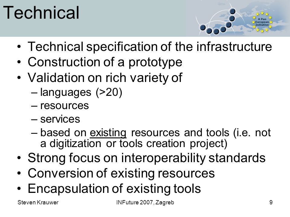 Steven KrauwerINFuture 2007, Zagreb9 Technical Technical specification of the infrastructure Construction of a prototype Validation on rich variety of –languages (>20) –resources –services –based on existing resources and tools (i.e.