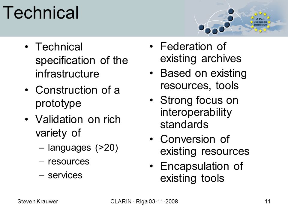 Steven KrauwerCLARIN - Riga Technical Technical specification of the infrastructure Construction of a prototype Validation on rich variety of –languages (>20) –resources –services Federation of existing archives Based on existing resources, tools Strong focus on interoperability standards Conversion of existing resources Encapsulation of existing tools