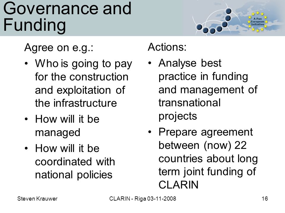 Steven KrauwerCLARIN - Riga Governance and Funding Agree on e.g.: Who is going to pay for the construction and exploitation of the infrastructure How will it be managed How will it be coordinated with national policies Actions: Analyse best practice in funding and management of transnational projects Prepare agreement between (now) 22 countries about long term joint funding of CLARIN