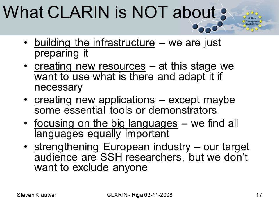 Steven KrauwerCLARIN - Riga What CLARIN is NOT about building the infrastructure – we are just preparing it creating new resources – at this stage we want to use what is there and adapt it if necessary creating new applications – except maybe some essential tools or demonstrators focusing on the big languages – we find all languages equally important strengthening European industry – our target audience are SSH researchers, but we don’t want to exclude anyone
