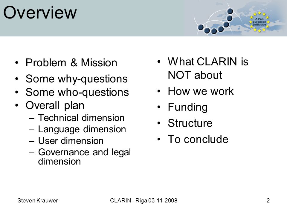 Steven KrauwerCLARIN - Riga Overview Problem & Mission Some why-questions Some who-questions Overall plan –Technical dimension –Language dimension –User dimension –Governance and legal dimension What CLARIN is NOT about How we work Funding Structure To conclude