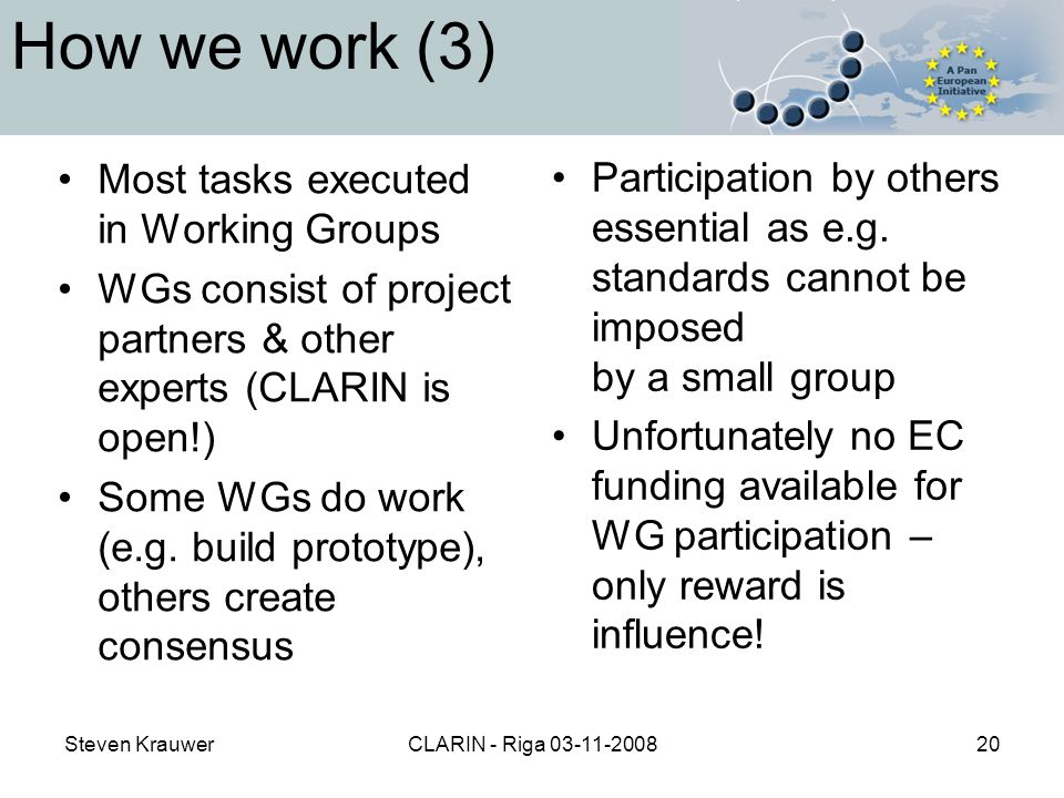 Steven KrauwerCLARIN - Riga How we work (3) Most tasks executed in Working Groups WGs consist of project partners & other experts (CLARIN is open!) Some WGs do work (e.g.