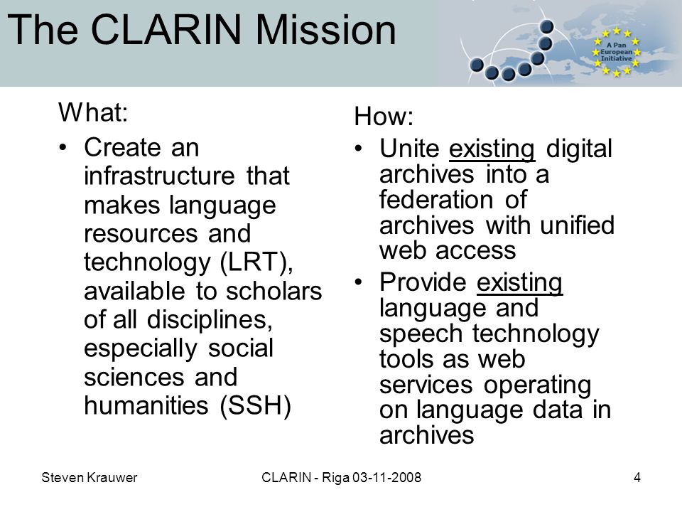 Steven KrauwerCLARIN - Riga The CLARIN Mission What: Create an infrastructure that makes language resources and technology (LRT), available to scholars of all disciplines, especially social sciences and humanities (SSH) How: Unite existing digital archives into a federation of archives with unified web access Provide existing language and speech technology tools as web services operating on language data in archives