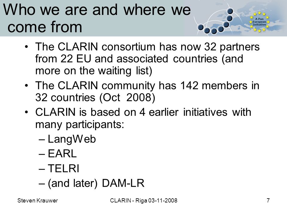 Steven KrauwerCLARIN - Riga Who we are and where we come from The CLARIN consortium has now 32 partners from 22 EU and associated countries (and more on the waiting list) The CLARIN community has 142 members in 32 countries (Oct 2008) CLARIN is based on 4 earlier initiatives with many participants: –LangWeb –EARL –TELRI –(and later) DAM-LR