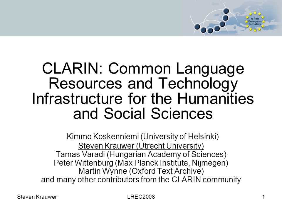 Steven KrauwerLREC20081 CLARIN: Common Language Resources and Technology Infrastructure for the Humanities and Social Sciences Kimmo Koskenniemi (University of Helsinki) Steven Krauwer (Utrecht University) Tamas Varadi (Hungarian Academy of Sciences) Peter Wittenburg (Max Planck Institute, Nijmegen) Martin Wynne (Oxford Text Archive) and many other contributors from the CLARIN community