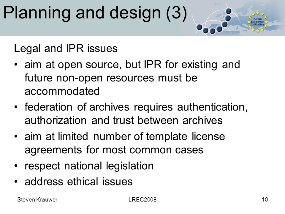 Steven KrauwerLREC Planning and design (3) Legal and IPR issues aim at open source, but IPR for existing and future non-open resources must be accommodated federation of archives requires authentication, authorization and trust between archives aim at limited number of template license agreements for most common cases respect national legislation address ethical issues