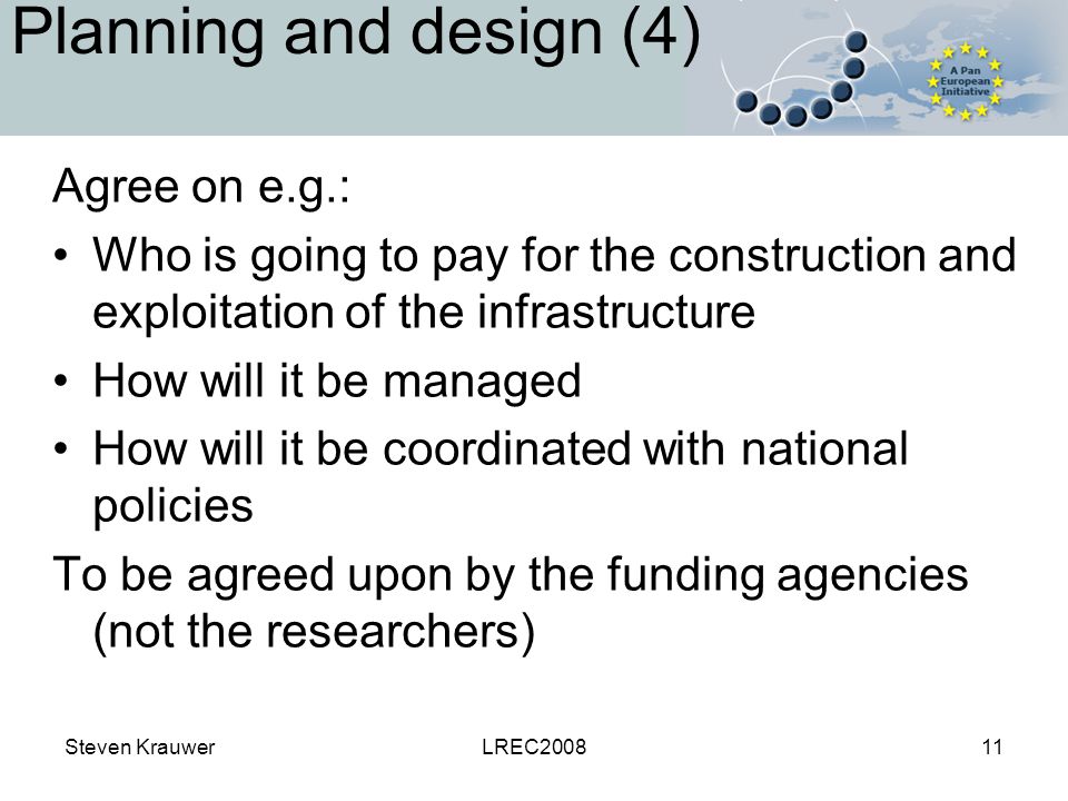 Steven KrauwerLREC Planning and design (4) Agree on e.g.: Who is going to pay for the construction and exploitation of the infrastructure How will it be managed How will it be coordinated with national policies To be agreed upon by the funding agencies (not the researchers)