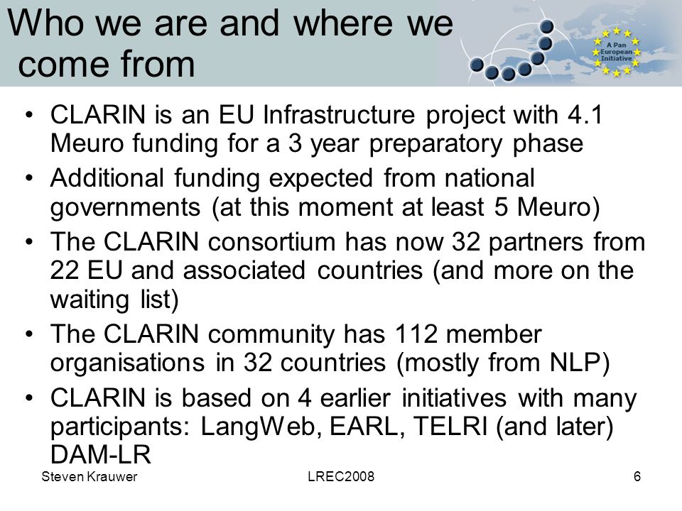 Steven KrauwerLREC20086 Who we are and where we come from CLARIN is an EU Infrastructure project with 4.1 Meuro funding for a 3 year preparatory phase Additional funding expected from national governments (at this moment at least 5 Meuro) The CLARIN consortium has now 32 partners from 22 EU and associated countries (and more on the waiting list) The CLARIN community has 112 member organisations in 32 countries (mostly from NLP) CLARIN is based on 4 earlier initiatives with many participants: LangWeb, EARL, TELRI (and later) DAM-LR