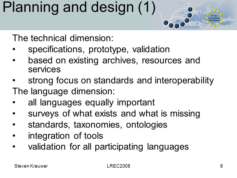 Steven KrauwerLREC20088 Planning and design (1) The technical dimension: specifications, prototype, validation based on existing archives, resources and services strong focus on standards and interoperability The language dimension: all languages equally important surveys of what exists and what is missing standards, taxonomies, ontologies integration of tools validation for all participating languages