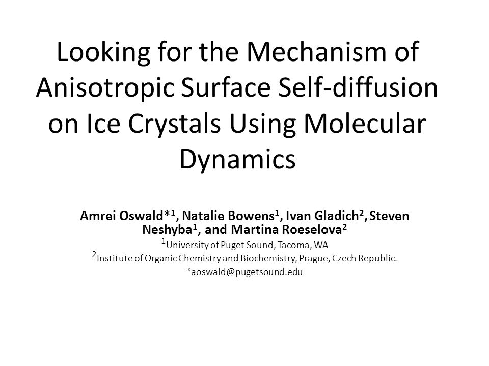 Looking for the Mechanism of Anisotropic Surface Self-diffusion on Ice Crystals Using Molecular Dynamics Amrei Oswald* 1, Natalie Bowens 1, Ivan Gladich 2, Steven Neshyba 1, and Martina Roeselova 2 1 University of Puget Sound, Tacoma, WA 2 Institute of Organic Chemistry and Biochemistry, Prague, Czech Republic.