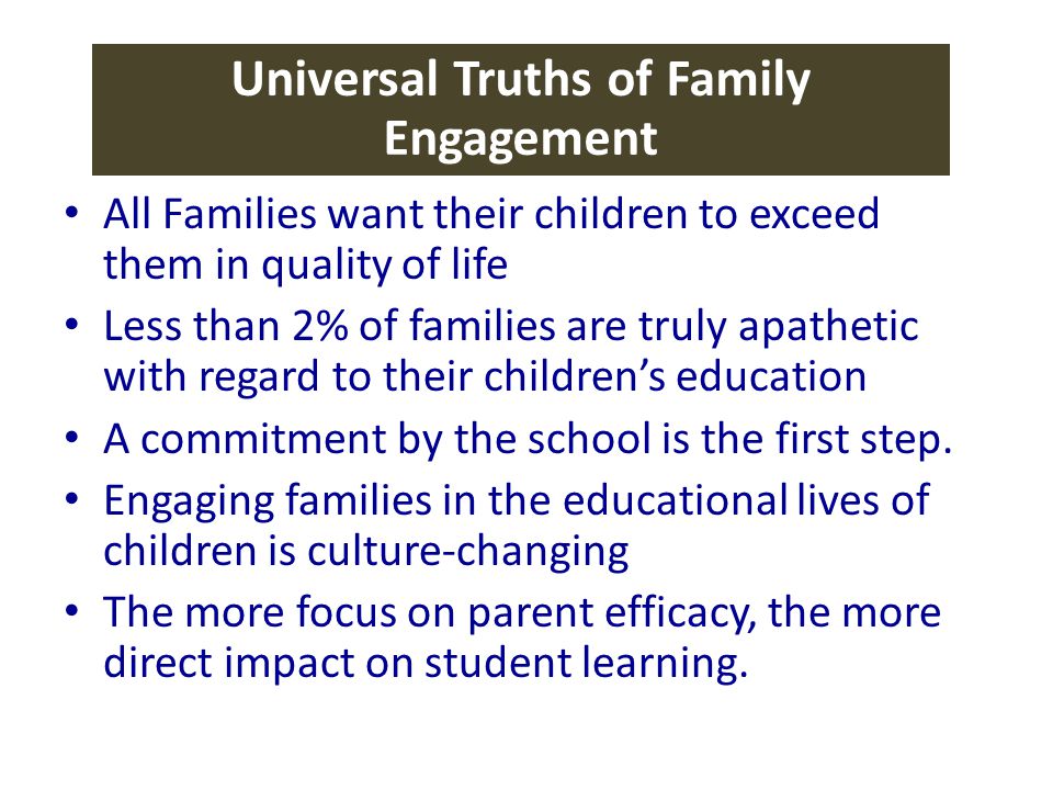 Universal Truths of Family Engagement All Families want their children to exceed them in quality of life Less than 2% of families are truly apathetic with regard to their children’s education A commitment by the school is the first step.