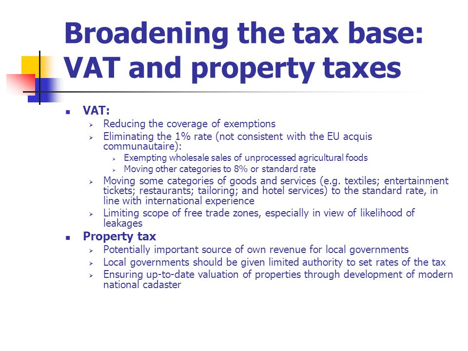 Broadening the tax base: VAT and property taxes VAT:  Reducing the coverage of exemptions  Eliminating the 1% rate (not consistent with the EU acquis communautaire):  Exempting wholesale sales of unprocessed agricultural foods  Moving other categories to 8% or standard rate  Moving some categories of goods and services (e.g.