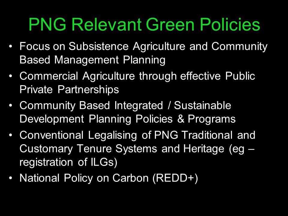 PNG Relevant Green Policies Focus on Subsistence Agriculture and Community Based Management Planning Commercial Agriculture through effective Public Private Partnerships Community Based Integrated / Sustainable Development Planning Policies & Programs Conventional Legalising of PNG Traditional and Customary Tenure Systems and Heritage (eg – registration of ILGs) National Policy on Carbon (REDD+)