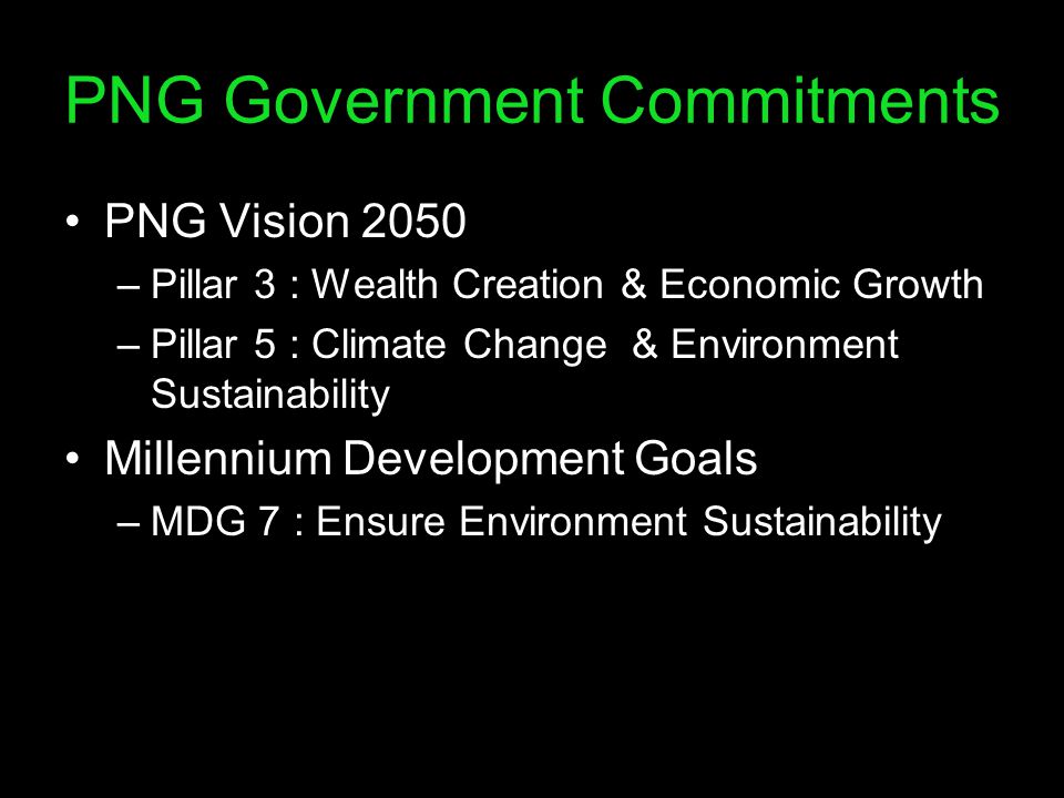 PNG Government Commitments PNG Vision 2050 –Pillar 3 : Wealth Creation & Economic Growth –Pillar 5 : Climate Change & Environment Sustainability Millennium Development Goals –MDG 7 : Ensure Environment Sustainability