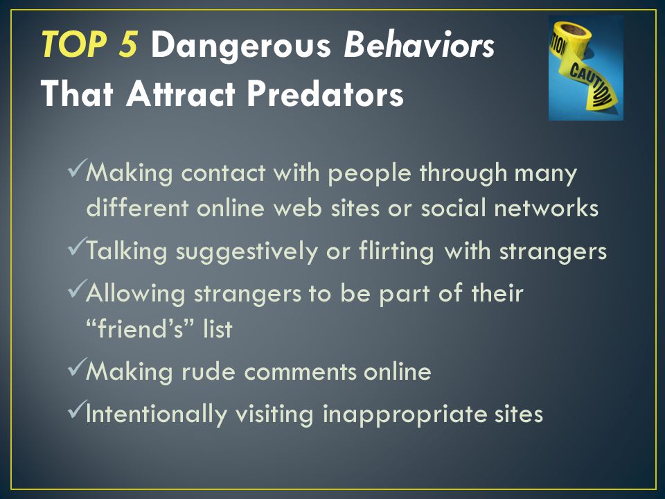 Making contact with people through many different online web sites or social networks Talking suggestively or flirting with strangers Allowing strangers to be part of their friend’s list Making rude comments online Intentionally visiting inappropriate sites TOP 5 Dangerous Behaviors That Attract Predators
