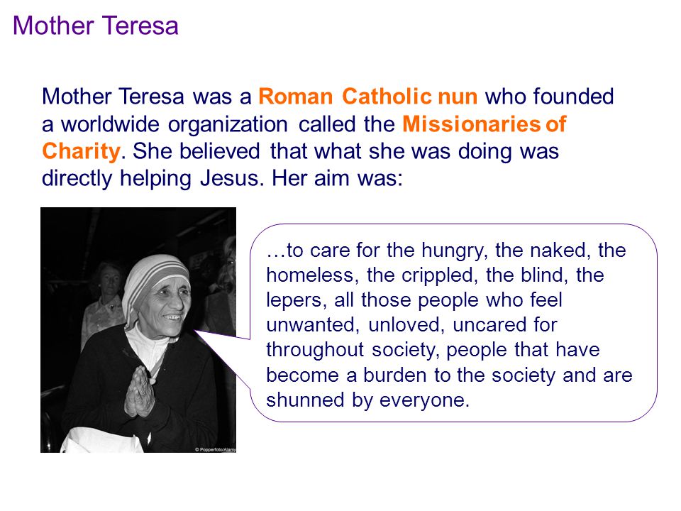 Mother Teresa Mother Teresa was a Roman Catholic nun who founded a worldwide organization called the Missionaries of Charity.