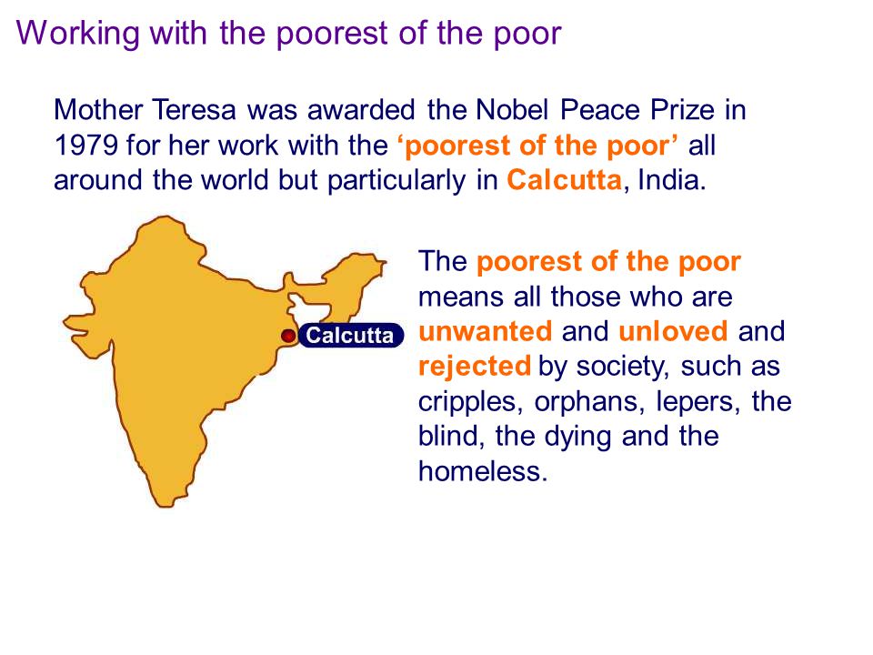 The poorest of the poor means all those who are unwanted and unloved and rejected by society, such as cripples, orphans, lepers, the blind, the dying and the homeless.