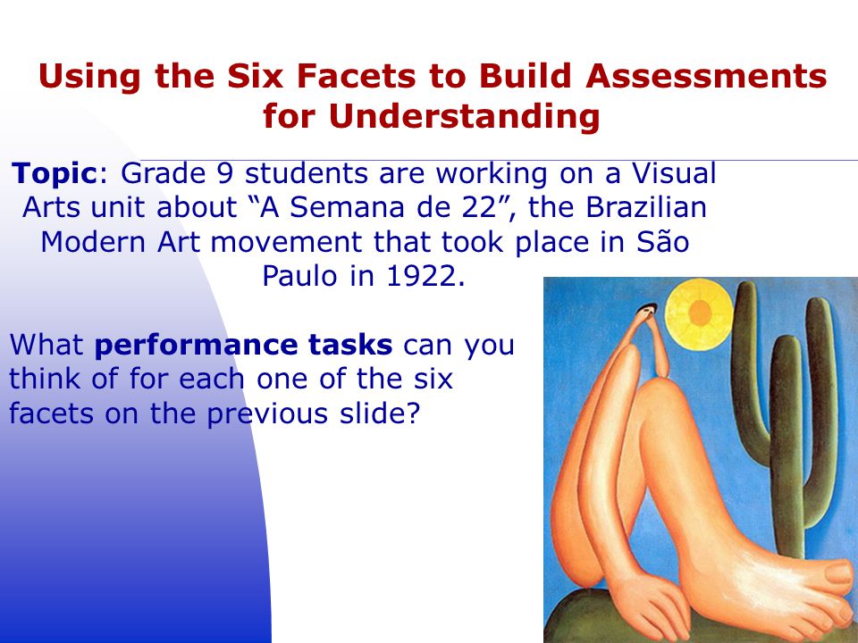 Using the Six Facets to Build Assessments for Understanding 19 Topic: Grade 9 students are working on a Visual Arts unit about A Semana de 22 , the Brazilian Modern Art movement that took place in São Paulo in 1922.