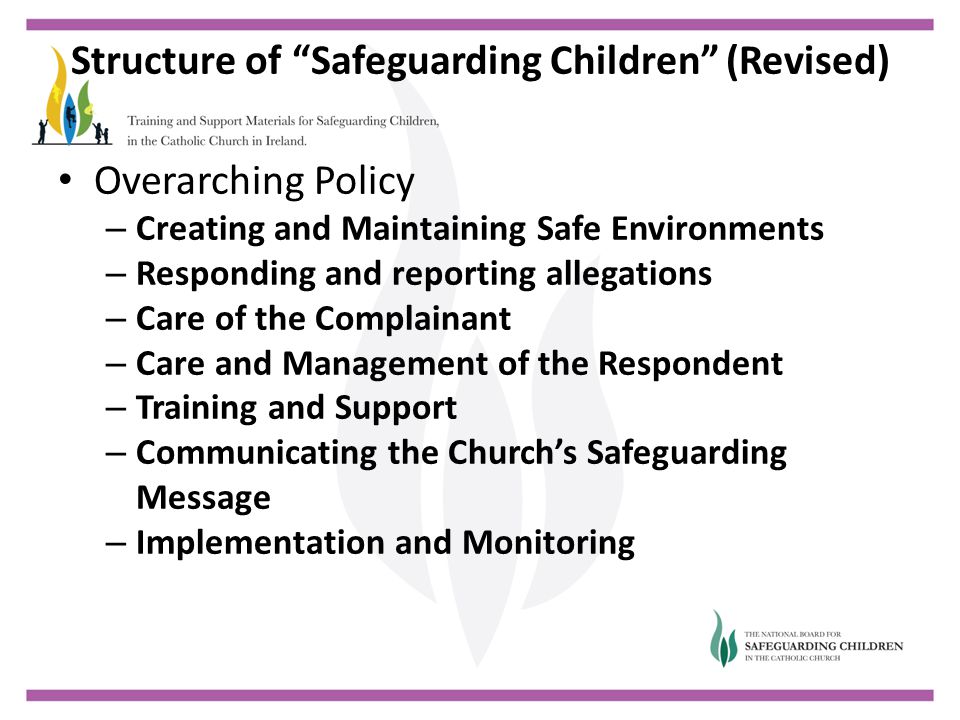 Structure of Safeguarding Children (Revised) Overarching Policy – Creating and Maintaining Safe Environments – Responding and reporting allegations – Care of the Complainant – Care and Management of the Respondent – Training and Support – Communicating the Church’s Safeguarding Message – Implementation and Monitoring