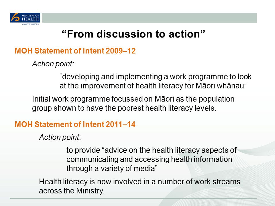 From discussion to action MOH Statement of Intent 2009–12 Action point: developing and implementing a work programme to look at the improvement of health literacy for Māori whānau Initial work programme focussed on Māori as the population group shown to have the poorest health literacy levels.