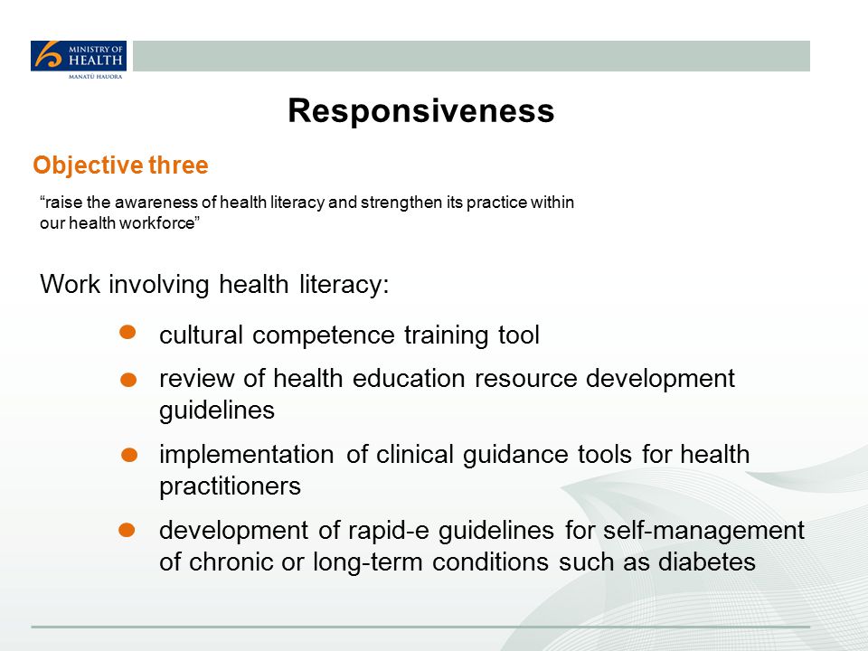 Responsiveness Work involving health literacy: cultural competence training tool review of health education resource development guidelines implementation of clinical guidance tools for health practitioners development of rapid-e guidelines for self-management of chronic or long-term conditions such as diabetes Objective three raise the awareness of health literacy and strengthen its practice within our health workforce