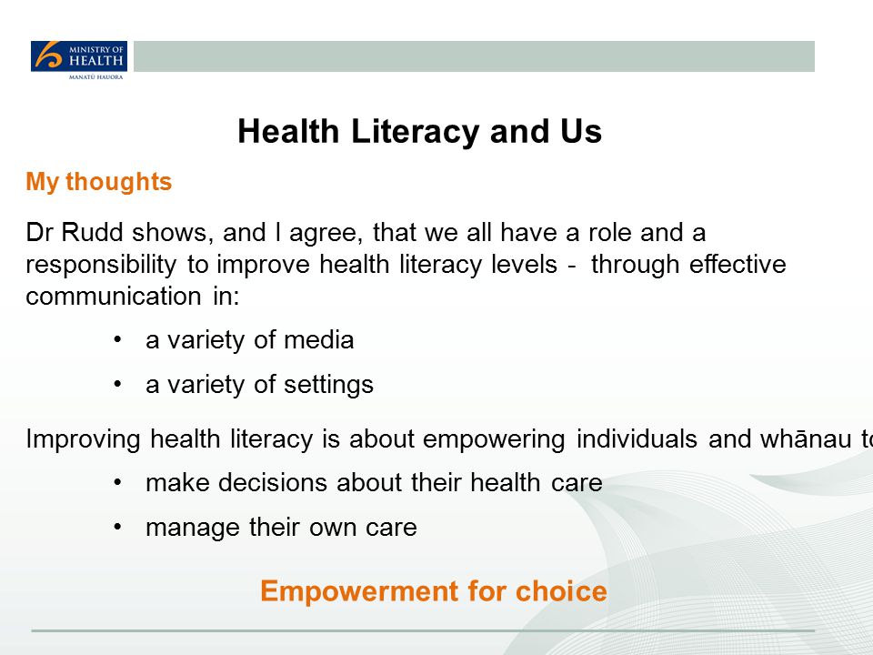 Health Literacy and Us Dr Rudd shows, and I agree, that we all have a role and a responsibility to improve health literacy levels - through effective communication in: a variety of media a variety of settings Empowerment for choice My thoughts Improving health literacy is about empowering individuals and whānau to: make decisions about their health care manage their own care
