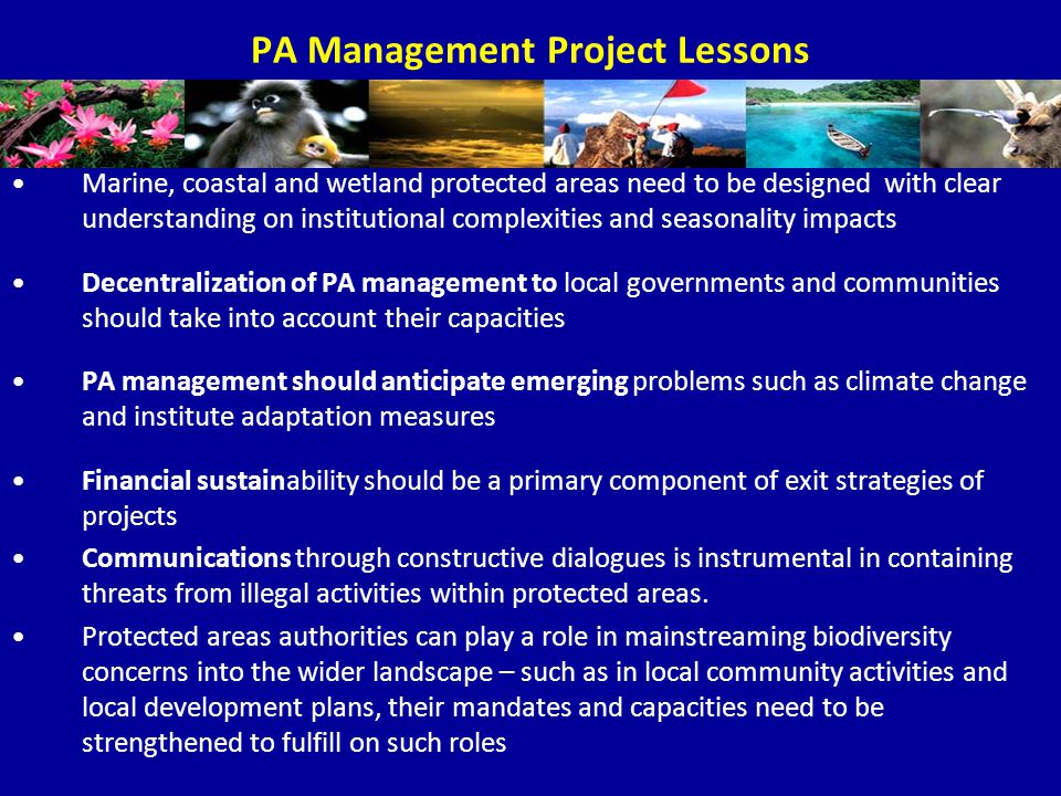 PA Management Project Lessons Marine, coastal and wetland protected areas need to be designed with clear understanding on institutional complexities and seasonality impacts Decentralization of PA management to local governments and communities should take into account their capacities PA management should anticipate emerging problems such as climate change and institute adaptation measures Financial sustainability should be a primary component of exit strategies of projects Communications through constructive dialogues is instrumental in containing threats from illegal activities within protected areas.