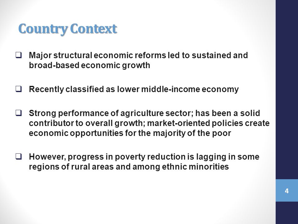 Country Context  Major structural economic reforms led to sustained and broad-based economic growth  Recently classified as lower middle-income economy  Strong performance of agriculture sector; has been a solid contributor to overall growth; market-oriented policies create economic opportunities for the majority of the poor  However, progress in poverty reduction is lagging in some regions of rural areas and among ethnic minorities 4