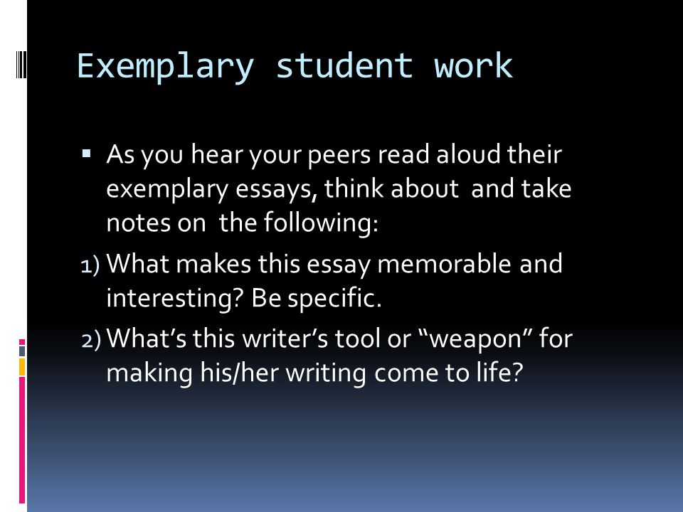 Exemplary student work  As you hear your peers read aloud their exemplary essays, think about and take notes on the following: 1) What makes this essay memorable and interesting.