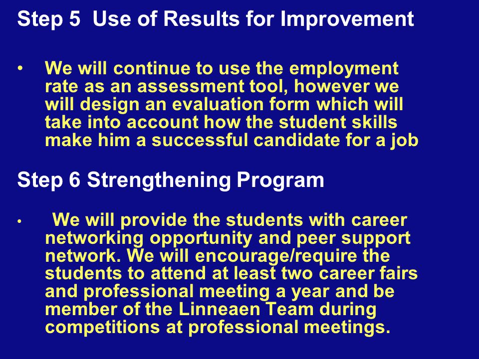 Step 5 Use of Results for Improvement We will continue to use the employment rate as an assessment tool, however we will design an evaluation form which will take into account how the student skills make him a successful candidate for a job Step 6 Strengthening Program We will provide the students with career networking opportunity and peer support network.