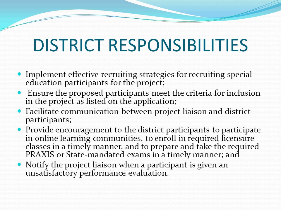 DISTRICT RESPONSIBILITIES Implement effective recruiting strategies for recruiting special education participants for the project; Ensure the proposed participants meet the criteria for inclusion in the project as listed on the application; Facilitate communication between project liaison and district participants; Provide encouragement to the district participants to participate in online learning communities, to enroll in required licensure classes in a timely manner, and to prepare and take the required PRAXIS or State-mandated exams in a timely manner; and Notify the project liaison when a participant is given an unsatisfactory performance evaluation.