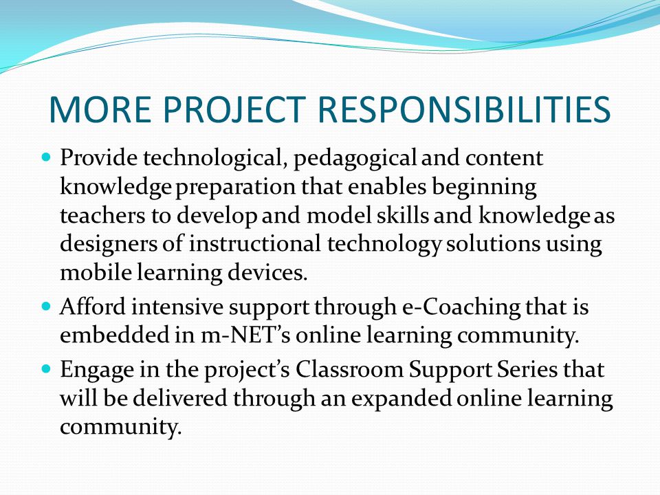 MORE PROJECT RESPONSIBILITIES Provide technological, pedagogical and content knowledge preparation that enables beginning teachers to develop and model skills and knowledge as designers of instructional technology solutions using mobile learning devices.