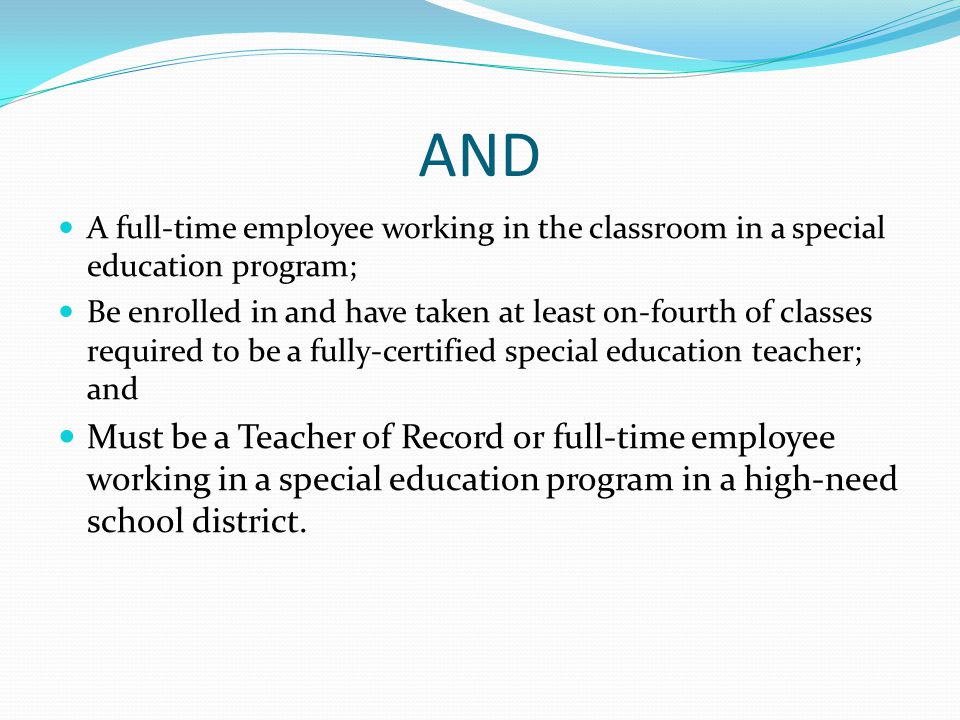 AND A full-time employee working in the classroom in a special education program; Be enrolled in and have taken at least on-fourth of classes required to be a fully-certified special education teacher; and Must be a Teacher of Record or full-time employee working in a special education program in a high-need school district.