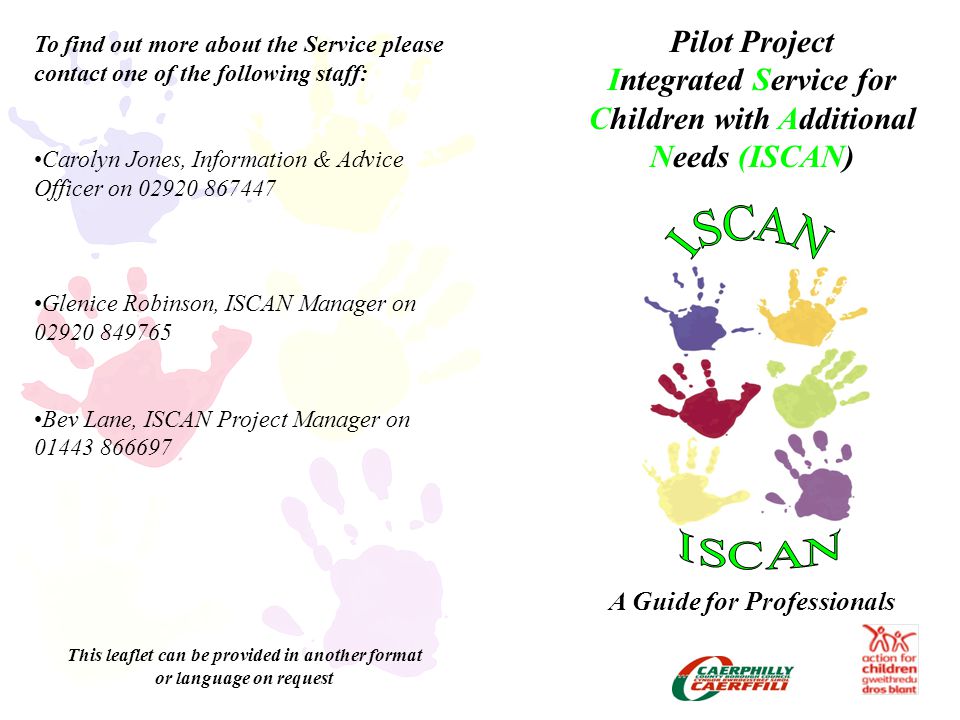 Pilot Project Integrated Service for Children with Additional Needs (ISCAN) A Guide for Professionals To find out more about the Service please contact one of the following staff: Carolyn Jones, Information & Advice Officer on Glenice Robinson, ISCAN Manager on Bev Lane, ISCAN Project Manager on This leaflet can be provided in another format or language on request