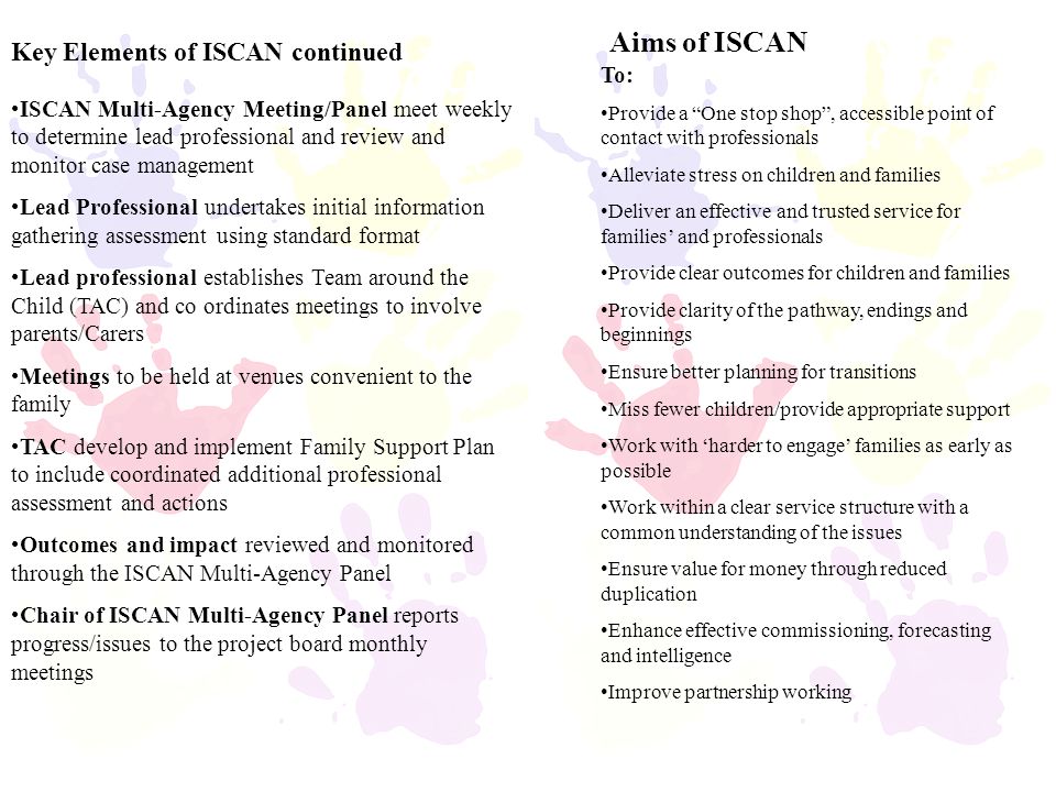 Aims of ISCAN To: Provide a One stop shop , accessible point of contact with professionals Alleviate stress on children and families Deliver an effective and trusted service for families’ and professionals Provide clear outcomes for children and families Provide clarity of the pathway, endings and beginnings Ensure better planning for transitions Miss fewer children/provide appropriate support Work with ‘harder to engage’ families as early as possible Work within a clear service structure with a common understanding of the issues Ensure value for money through reduced duplication Enhance effective commissioning, forecasting and intelligence Improve partnership working ISCAN Multi-Agency Meeting/Panel meet weekly to determine lead professional and review and monitor case management Lead Professional undertakes initial information gathering assessment using standard format Lead professional establishes Team around the Child (TAC) and co ordinates meetings to involve parents/Carers Meetings to be held at venues convenient to the family TAC develop and implement Family Support Plan to include coordinated additional professional assessment and actions Outcomes and impact reviewed and monitored through the ISCAN Multi-Agency Panel Chair of ISCAN Multi-Agency Panel reports progress/issues to the project board monthly meetings Key Elements of ISCAN continued