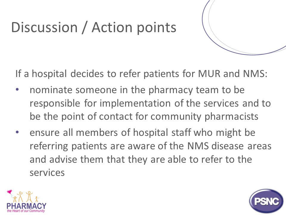 Discussion / Action points If a hospital decides to refer patients for MUR and NMS: nominate someone in the pharmacy team to be responsible for implementation of the services and to be the point of contact for community pharmacists ensure all members of hospital staff who might be referring patients are aware of the NMS disease areas and advise them that they are able to refer to the services