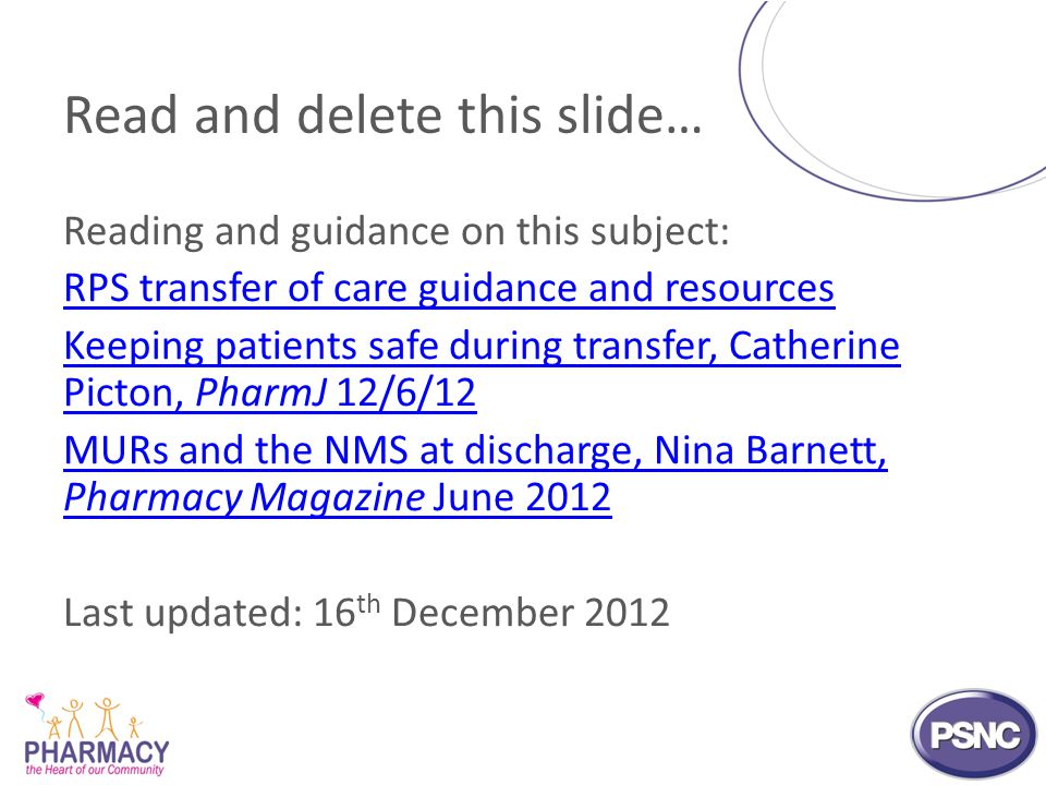 Reading and guidance on this subject: RPS transfer of care guidance and resources Keeping patients safe during transfer, Catherine Picton, PharmJ 12/6/12 MURs and the NMS at discharge, Nina Barnett, Pharmacy Magazine June 2012 Last updated: 16 th December 2012 Read and delete this slide…