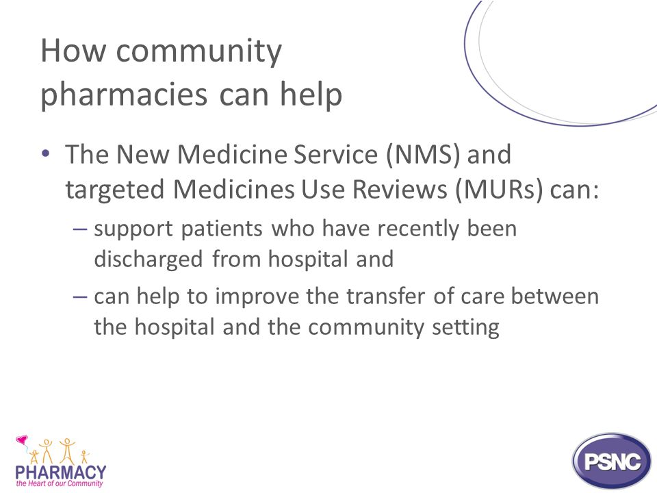 How community pharmacies can help The New Medicine Service (NMS) and targeted Medicines Use Reviews (MURs) can: – support patients who have recently been discharged from hospital and – can help to improve the transfer of care between the hospital and the community setting