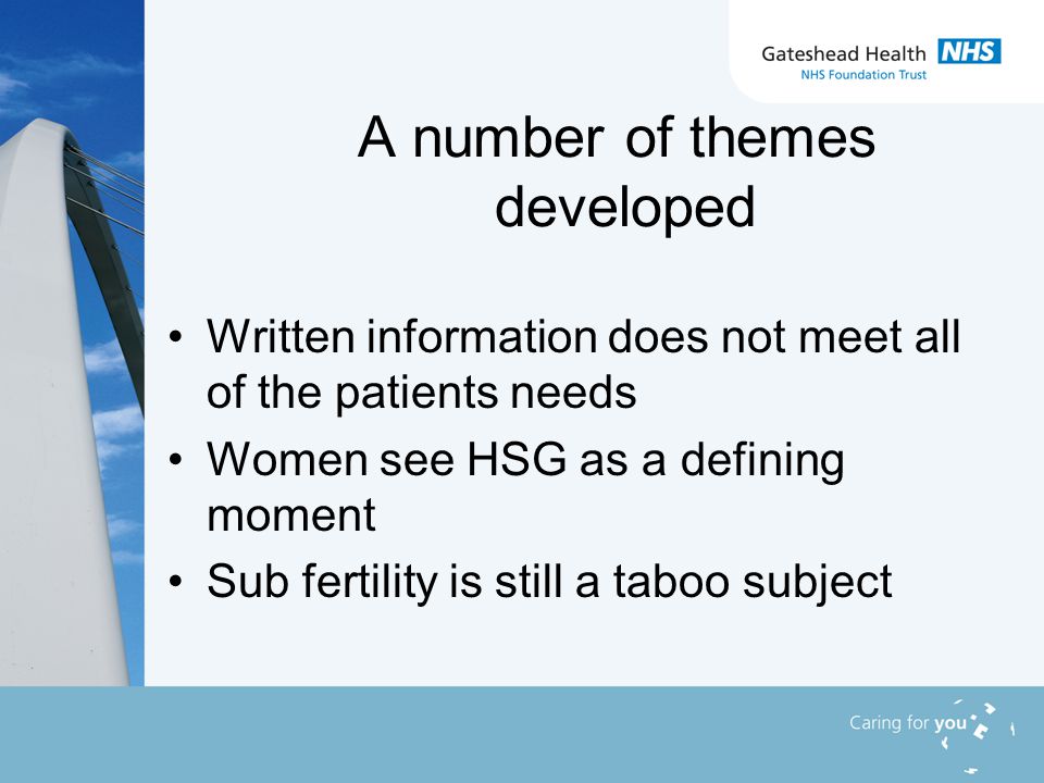 A number of themes developed Written information does not meet all of the patients needs Women see HSG as a defining moment Sub fertility is still a taboo subject