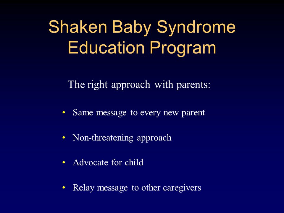 Shaken Baby Syndrome Education Program The right approach with parents: Same message to every new parent Non-threatening approach Advocate for child Relay message to other caregivers