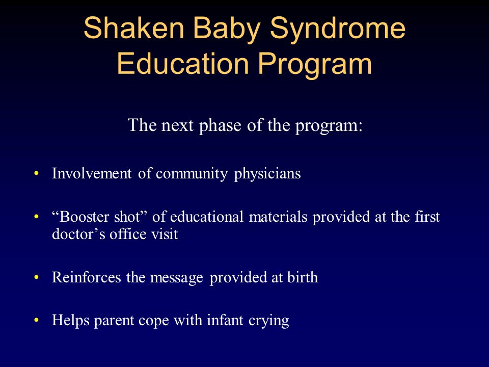 Shaken Baby Syndrome Education Program The next phase of the program: Involvement of community physicians Booster shot of educational materials provided at the first doctor’s office visit Reinforces the message provided at birth Helps parent cope with infant crying