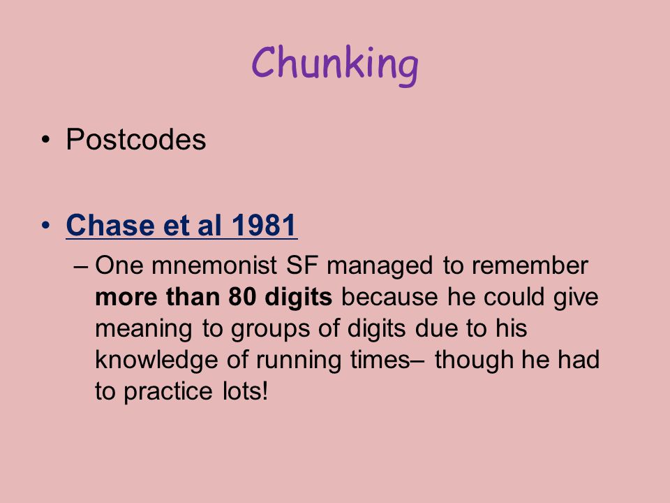 Chunking Postcodes Chase et al 1981 –One mnemonist SF managed to remember more than 80 digits because he could give meaning to groups of digits due to his knowledge of running times– though he had to practice lots!